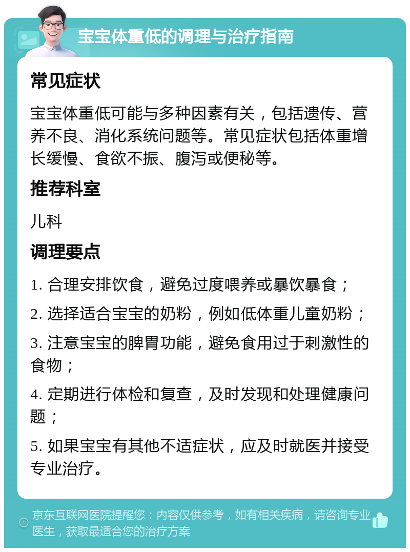 宝宝体重低的调理与治疗指南 常见症状 宝宝体重低可能与多种因素有关，包括遗传、营养不良、消化系统问题等。常见症状包括体重增长缓慢、食欲不振、腹泻或便秘等。 推荐科室 儿科 调理要点 1. 合理安排饮食，避免过度喂养或暴饮暴食； 2. 选择适合宝宝的奶粉，例如低体重儿童奶粉； 3. 注意宝宝的脾胃功能，避免食用过于刺激性的食物； 4. 定期进行体检和复查，及时发现和处理健康问题； 5. 如果宝宝有其他不适症状，应及时就医并接受专业治疗。