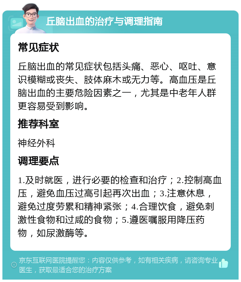 丘脑出血的治疗与调理指南 常见症状 丘脑出血的常见症状包括头痛、恶心、呕吐、意识模糊或丧失、肢体麻木或无力等。高血压是丘脑出血的主要危险因素之一，尤其是中老年人群更容易受到影响。 推荐科室 神经外科 调理要点 1.及时就医，进行必要的检查和治疗；2.控制高血压，避免血压过高引起再次出血；3.注意休息，避免过度劳累和精神紧张；4.合理饮食，避免刺激性食物和过咸的食物；5.遵医嘱服用降压药物，如尿激酶等。