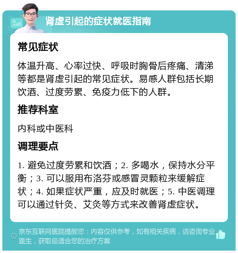 肾虚引起的症状就医指南 常见症状 体温升高、心率过快、呼吸时胸骨后疼痛、清涕等都是肾虚引起的常见症状。易感人群包括长期饮酒、过度劳累、免疫力低下的人群。 推荐科室 内科或中医科 调理要点 1. 避免过度劳累和饮酒；2. 多喝水，保持水分平衡；3. 可以服用布洛芬或感冒灵颗粒来缓解症状；4. 如果症状严重，应及时就医；5. 中医调理可以通过针灸、艾灸等方式来改善肾虚症状。