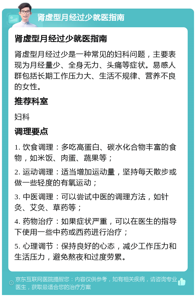 肾虚型月经过少就医指南 肾虚型月经过少就医指南 肾虚型月经过少是一种常见的妇科问题，主要表现为月经量少、全身无力、头痛等症状。易感人群包括长期工作压力大、生活不规律、营养不良的女性。 推荐科室 妇科 调理要点 1. 饮食调理：多吃高蛋白、碳水化合物丰富的食物，如米饭、肉蛋、蔬果等； 2. 运动调理：适当增加运动量，坚持每天散步或做一些轻度的有氧运动； 3. 中医调理：可以尝试中医的调理方法，如针灸、艾灸、草药等； 4. 药物治疗：如果症状严重，可以在医生的指导下使用一些中药或西药进行治疗； 5. 心理调节：保持良好的心态，减少工作压力和生活压力，避免熬夜和过度劳累。