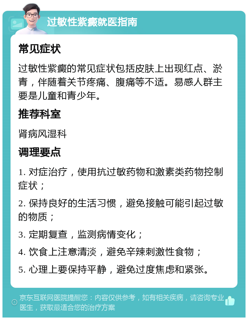 过敏性紫癜就医指南 常见症状 过敏性紫癜的常见症状包括皮肤上出现红点、淤青，伴随着关节疼痛、腹痛等不适。易感人群主要是儿童和青少年。 推荐科室 肾病风湿科 调理要点 1. 对症治疗，使用抗过敏药物和激素类药物控制症状； 2. 保持良好的生活习惯，避免接触可能引起过敏的物质； 3. 定期复查，监测病情变化； 4. 饮食上注意清淡，避免辛辣刺激性食物； 5. 心理上要保持平静，避免过度焦虑和紧张。