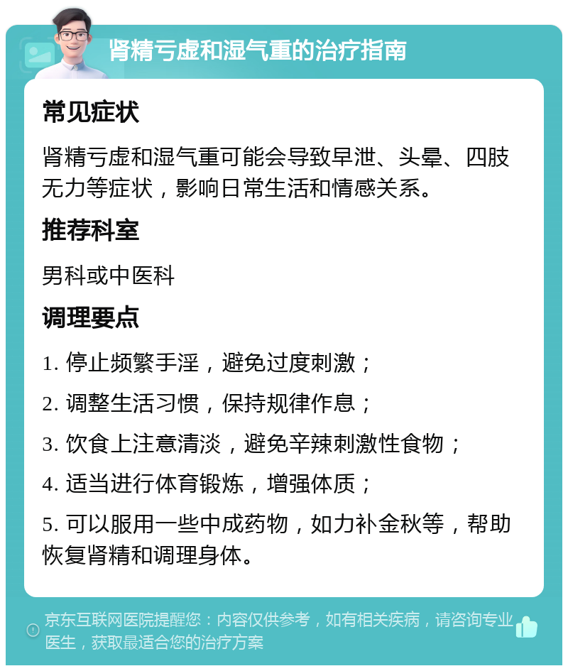 肾精亏虚和湿气重的治疗指南 常见症状 肾精亏虚和湿气重可能会导致早泄、头晕、四肢无力等症状，影响日常生活和情感关系。 推荐科室 男科或中医科 调理要点 1. 停止频繁手淫，避免过度刺激； 2. 调整生活习惯，保持规律作息； 3. 饮食上注意清淡，避免辛辣刺激性食物； 4. 适当进行体育锻炼，增强体质； 5. 可以服用一些中成药物，如力补金秋等，帮助恢复肾精和调理身体。