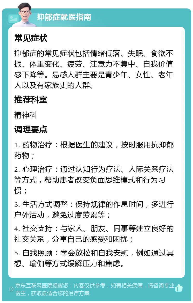 抑郁症就医指南 常见症状 抑郁症的常见症状包括情绪低落、失眠、食欲不振、体重变化、疲劳、注意力不集中、自我价值感下降等。易感人群主要是青少年、女性、老年人以及有家族史的人群。 推荐科室 精神科 调理要点 1. 药物治疗：根据医生的建议，按时服用抗抑郁药物； 2. 心理治疗：通过认知行为疗法、人际关系疗法等方式，帮助患者改变负面思维模式和行为习惯； 3. 生活方式调整：保持规律的作息时间，多进行户外活动，避免过度劳累等； 4. 社交支持：与家人、朋友、同事等建立良好的社交关系，分享自己的感受和困扰； 5. 自我照顾：学会放松和自我安慰，例如通过冥想、瑜伽等方式缓解压力和焦虑。