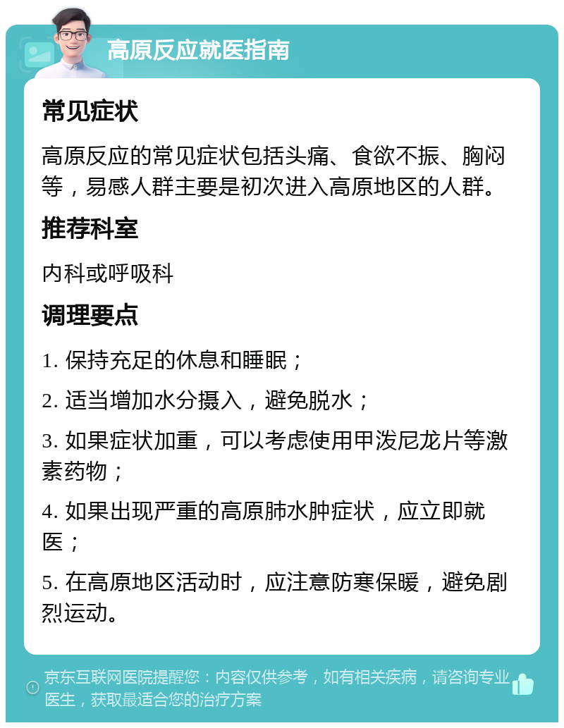 高原反应就医指南 常见症状 高原反应的常见症状包括头痛、食欲不振、胸闷等，易感人群主要是初次进入高原地区的人群。 推荐科室 内科或呼吸科 调理要点 1. 保持充足的休息和睡眠； 2. 适当增加水分摄入，避免脱水； 3. 如果症状加重，可以考虑使用甲泼尼龙片等激素药物； 4. 如果出现严重的高原肺水肿症状，应立即就医； 5. 在高原地区活动时，应注意防寒保暖，避免剧烈运动。