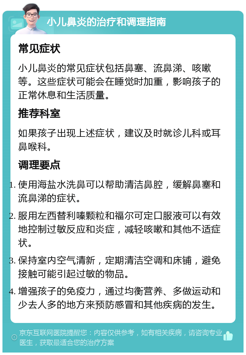 小儿鼻炎的治疗和调理指南 常见症状 小儿鼻炎的常见症状包括鼻塞、流鼻涕、咳嗽等。这些症状可能会在睡觉时加重，影响孩子的正常休息和生活质量。 推荐科室 如果孩子出现上述症状，建议及时就诊儿科或耳鼻喉科。 调理要点 使用海盐水洗鼻可以帮助清洁鼻腔，缓解鼻塞和流鼻涕的症状。 服用左西替利嗪颗粒和福尔可定口服液可以有效地控制过敏反应和炎症，减轻咳嗽和其他不适症状。 保持室内空气清新，定期清洁空调和床铺，避免接触可能引起过敏的物品。 增强孩子的免疫力，通过均衡营养、多做运动和少去人多的地方来预防感冒和其他疾病的发生。