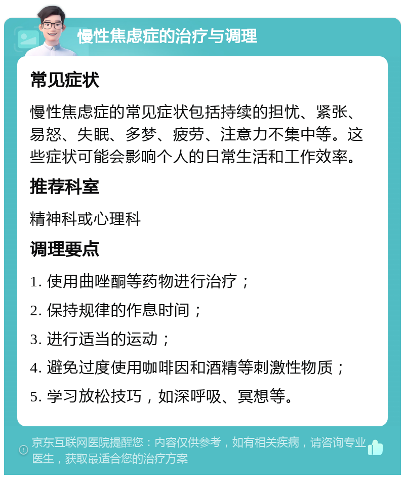 慢性焦虑症的治疗与调理 常见症状 慢性焦虑症的常见症状包括持续的担忧、紧张、易怒、失眠、多梦、疲劳、注意力不集中等。这些症状可能会影响个人的日常生活和工作效率。 推荐科室 精神科或心理科 调理要点 1. 使用曲唑酮等药物进行治疗； 2. 保持规律的作息时间； 3. 进行适当的运动； 4. 避免过度使用咖啡因和酒精等刺激性物质； 5. 学习放松技巧，如深呼吸、冥想等。