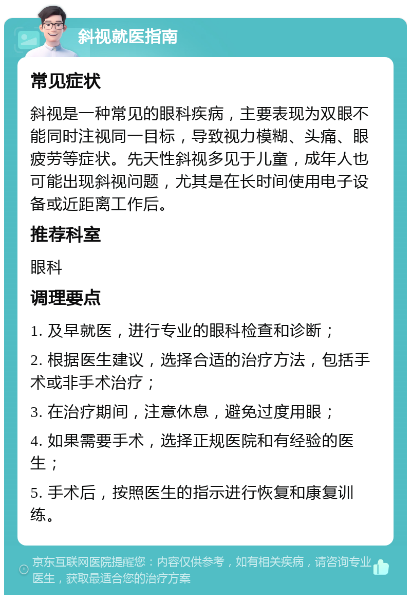 斜视就医指南 常见症状 斜视是一种常见的眼科疾病，主要表现为双眼不能同时注视同一目标，导致视力模糊、头痛、眼疲劳等症状。先天性斜视多见于儿童，成年人也可能出现斜视问题，尤其是在长时间使用电子设备或近距离工作后。 推荐科室 眼科 调理要点 1. 及早就医，进行专业的眼科检查和诊断； 2. 根据医生建议，选择合适的治疗方法，包括手术或非手术治疗； 3. 在治疗期间，注意休息，避免过度用眼； 4. 如果需要手术，选择正规医院和有经验的医生； 5. 手术后，按照医生的指示进行恢复和康复训练。