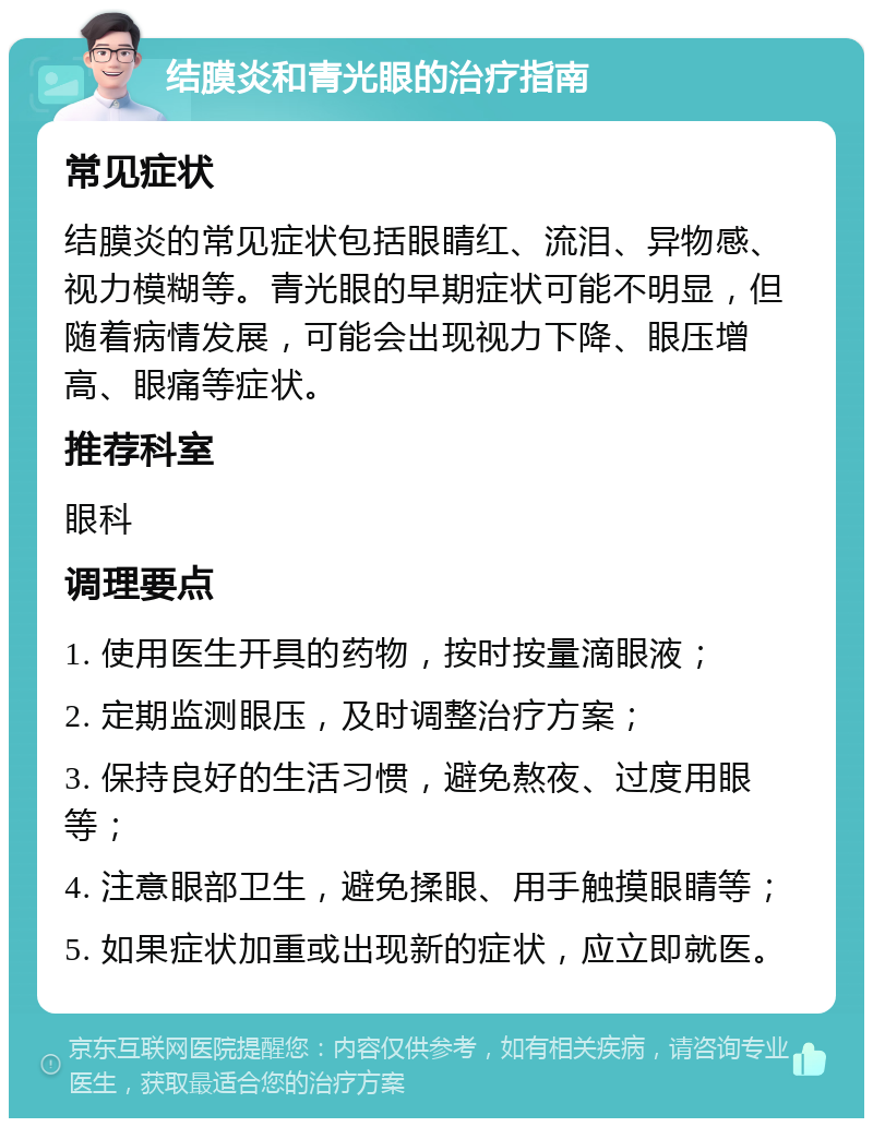 结膜炎和青光眼的治疗指南 常见症状 结膜炎的常见症状包括眼睛红、流泪、异物感、视力模糊等。青光眼的早期症状可能不明显，但随着病情发展，可能会出现视力下降、眼压增高、眼痛等症状。 推荐科室 眼科 调理要点 1. 使用医生开具的药物，按时按量滴眼液； 2. 定期监测眼压，及时调整治疗方案； 3. 保持良好的生活习惯，避免熬夜、过度用眼等； 4. 注意眼部卫生，避免揉眼、用手触摸眼睛等； 5. 如果症状加重或出现新的症状，应立即就医。