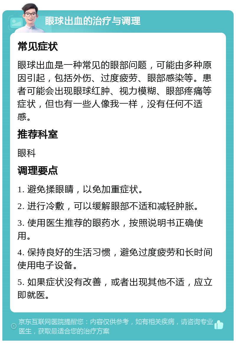 眼球出血的治疗与调理 常见症状 眼球出血是一种常见的眼部问题，可能由多种原因引起，包括外伤、过度疲劳、眼部感染等。患者可能会出现眼球红肿、视力模糊、眼部疼痛等症状，但也有一些人像我一样，没有任何不适感。 推荐科室 眼科 调理要点 1. 避免揉眼睛，以免加重症状。 2. 进行冷敷，可以缓解眼部不适和减轻肿胀。 3. 使用医生推荐的眼药水，按照说明书正确使用。 4. 保持良好的生活习惯，避免过度疲劳和长时间使用电子设备。 5. 如果症状没有改善，或者出现其他不适，应立即就医。