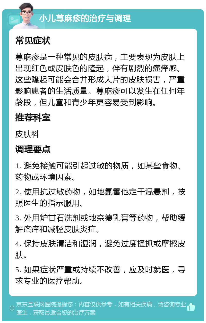 小儿荨麻疹的治疗与调理 常见症状 荨麻疹是一种常见的皮肤病，主要表现为皮肤上出现红色或皮肤色的隆起，伴有剧烈的瘙痒感。这些隆起可能会合并形成大片的皮肤损害，严重影响患者的生活质量。荨麻疹可以发生在任何年龄段，但儿童和青少年更容易受到影响。 推荐科室 皮肤科 调理要点 1. 避免接触可能引起过敏的物质，如某些食物、药物或环境因素。 2. 使用抗过敏药物，如地氯雷他定干混悬剂，按照医生的指示服用。 3. 外用炉甘石洗剂或地奈德乳膏等药物，帮助缓解瘙痒和减轻皮肤炎症。 4. 保持皮肤清洁和湿润，避免过度搔抓或摩擦皮肤。 5. 如果症状严重或持续不改善，应及时就医，寻求专业的医疗帮助。