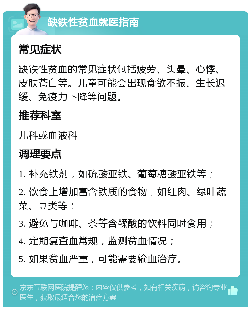 缺铁性贫血就医指南 常见症状 缺铁性贫血的常见症状包括疲劳、头晕、心悸、皮肤苍白等。儿童可能会出现食欲不振、生长迟缓、免疫力下降等问题。 推荐科室 儿科或血液科 调理要点 1. 补充铁剂，如硫酸亚铁、葡萄糖酸亚铁等； 2. 饮食上增加富含铁质的食物，如红肉、绿叶蔬菜、豆类等； 3. 避免与咖啡、茶等含鞣酸的饮料同时食用； 4. 定期复查血常规，监测贫血情况； 5. 如果贫血严重，可能需要输血治疗。