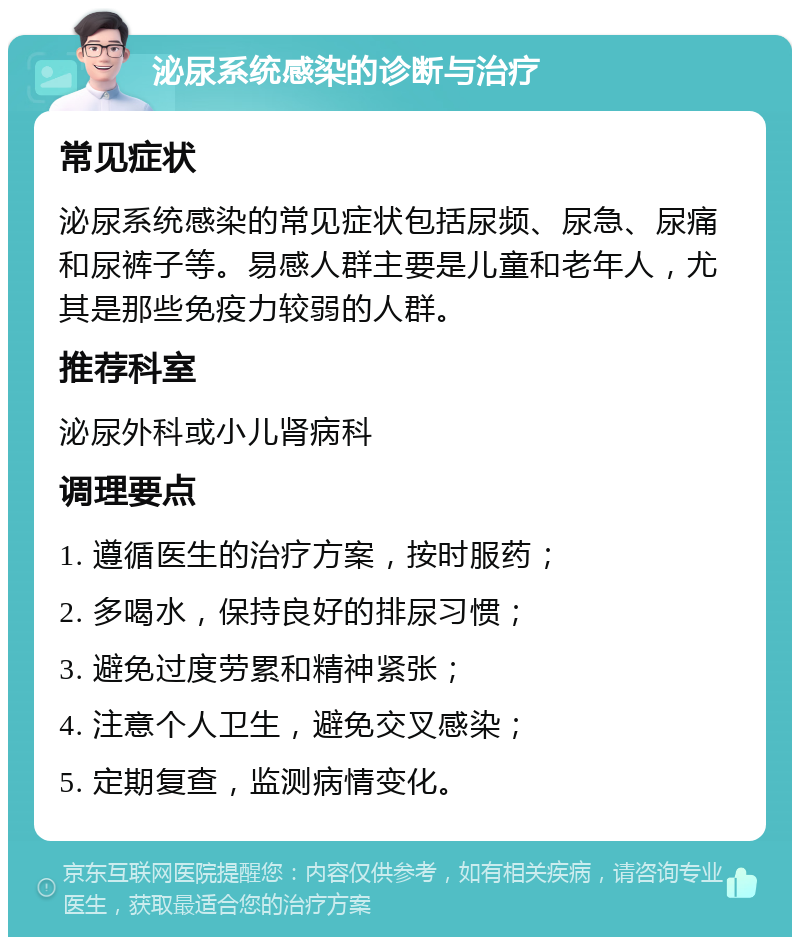 泌尿系统感染的诊断与治疗 常见症状 泌尿系统感染的常见症状包括尿频、尿急、尿痛和尿裤子等。易感人群主要是儿童和老年人，尤其是那些免疫力较弱的人群。 推荐科室 泌尿外科或小儿肾病科 调理要点 1. 遵循医生的治疗方案，按时服药； 2. 多喝水，保持良好的排尿习惯； 3. 避免过度劳累和精神紧张； 4. 注意个人卫生，避免交叉感染； 5. 定期复查，监测病情变化。