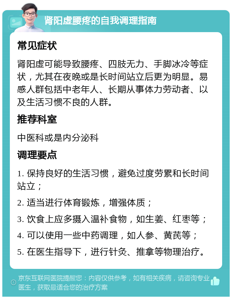 肾阳虚腰疼的自我调理指南 常见症状 肾阳虚可能导致腰疼、四肢无力、手脚冰冷等症状，尤其在夜晚或是长时间站立后更为明显。易感人群包括中老年人、长期从事体力劳动者、以及生活习惯不良的人群。 推荐科室 中医科或是内分泌科 调理要点 1. 保持良好的生活习惯，避免过度劳累和长时间站立； 2. 适当进行体育锻炼，增强体质； 3. 饮食上应多摄入温补食物，如生姜、红枣等； 4. 可以使用一些中药调理，如人参、黄芪等； 5. 在医生指导下，进行针灸、推拿等物理治疗。