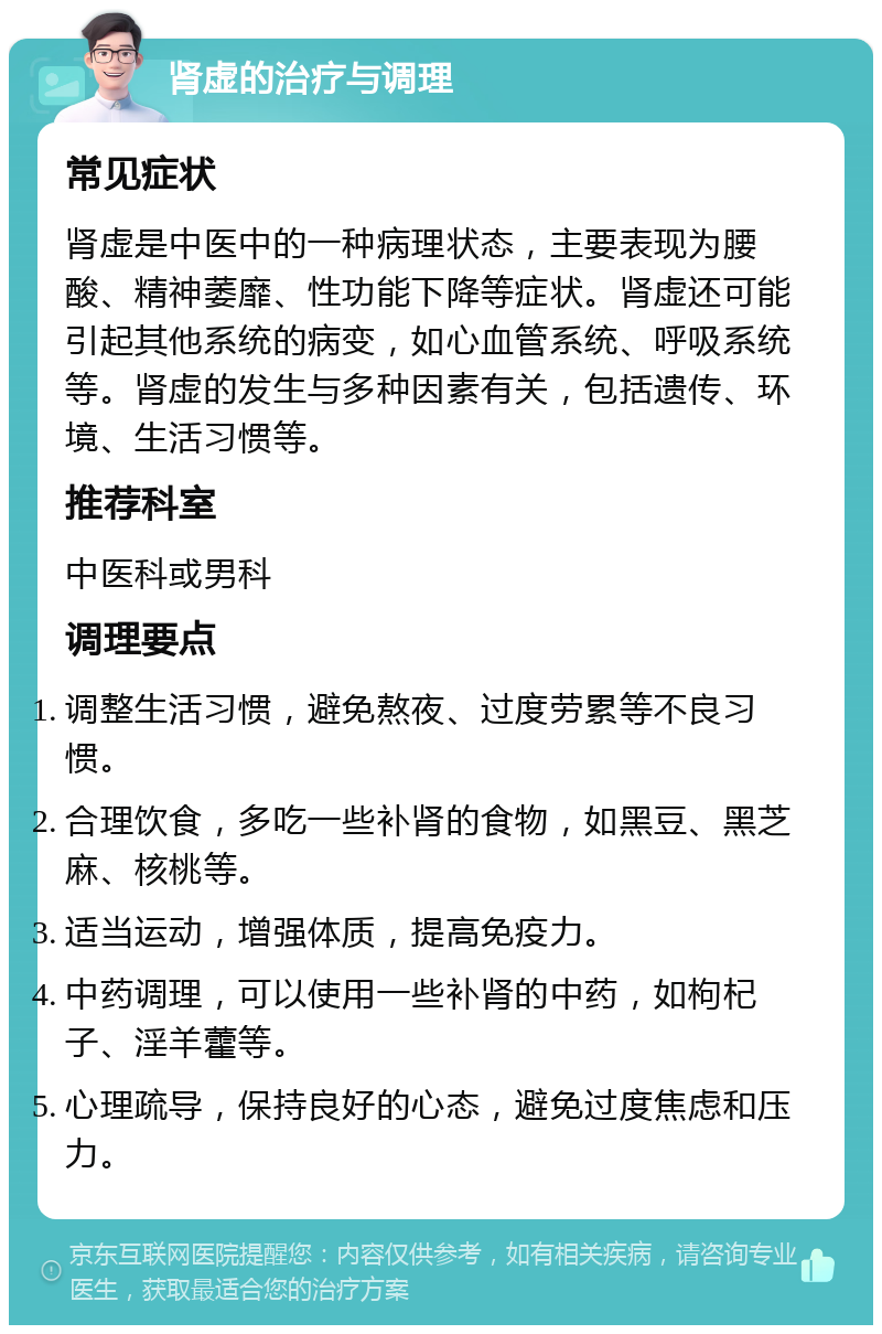 肾虚的治疗与调理 常见症状 肾虚是中医中的一种病理状态，主要表现为腰酸、精神萎靡、性功能下降等症状。肾虚还可能引起其他系统的病变，如心血管系统、呼吸系统等。肾虚的发生与多种因素有关，包括遗传、环境、生活习惯等。 推荐科室 中医科或男科 调理要点 调整生活习惯，避免熬夜、过度劳累等不良习惯。 合理饮食，多吃一些补肾的食物，如黑豆、黑芝麻、核桃等。 适当运动，增强体质，提高免疫力。 中药调理，可以使用一些补肾的中药，如枸杞子、淫羊藿等。 心理疏导，保持良好的心态，避免过度焦虑和压力。