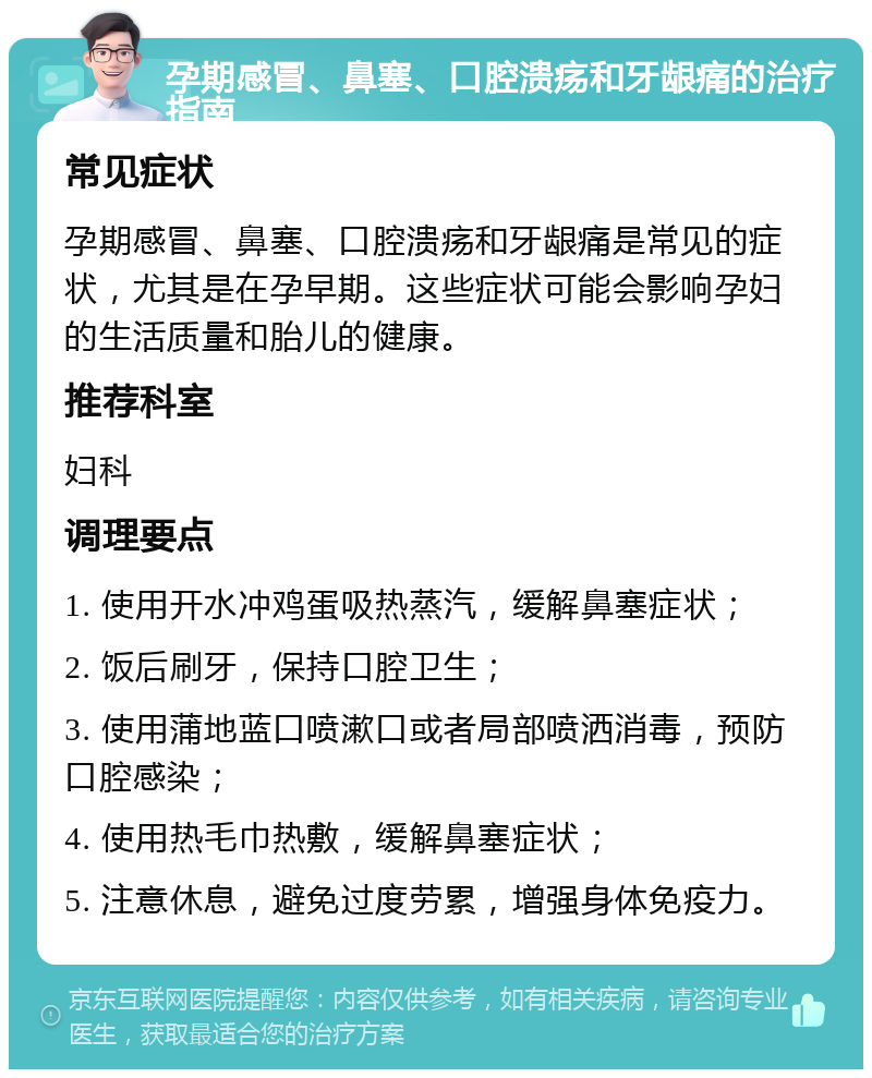 孕期感冒、鼻塞、口腔溃疡和牙龈痛的治疗指南 常见症状 孕期感冒、鼻塞、口腔溃疡和牙龈痛是常见的症状，尤其是在孕早期。这些症状可能会影响孕妇的生活质量和胎儿的健康。 推荐科室 妇科 调理要点 1. 使用开水冲鸡蛋吸热蒸汽，缓解鼻塞症状； 2. 饭后刷牙，保持口腔卫生； 3. 使用蒲地蓝口喷漱口或者局部喷洒消毒，预防口腔感染； 4. 使用热毛巾热敷，缓解鼻塞症状； 5. 注意休息，避免过度劳累，增强身体免疫力。