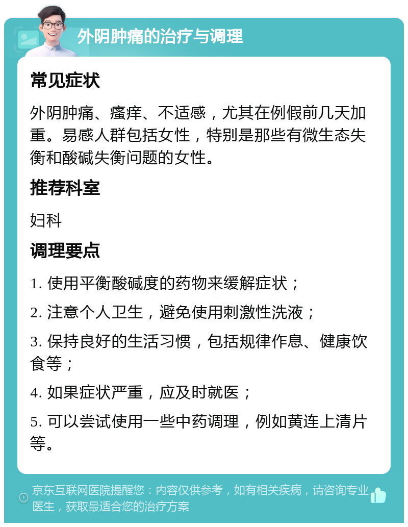 外阴肿痛的治疗与调理 常见症状 外阴肿痛、瘙痒、不适感，尤其在例假前几天加重。易感人群包括女性，特别是那些有微生态失衡和酸碱失衡问题的女性。 推荐科室 妇科 调理要点 1. 使用平衡酸碱度的药物来缓解症状； 2. 注意个人卫生，避免使用刺激性洗液； 3. 保持良好的生活习惯，包括规律作息、健康饮食等； 4. 如果症状严重，应及时就医； 5. 可以尝试使用一些中药调理，例如黄连上清片等。