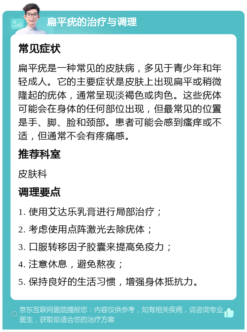 扁平疣的治疗与调理 常见症状 扁平疣是一种常见的皮肤病，多见于青少年和年轻成人。它的主要症状是皮肤上出现扁平或稍微隆起的疣体，通常呈现淡褐色或肉色。这些疣体可能会在身体的任何部位出现，但最常见的位置是手、脚、脸和颈部。患者可能会感到瘙痒或不适，但通常不会有疼痛感。 推荐科室 皮肤科 调理要点 1. 使用艾达乐乳膏进行局部治疗； 2. 考虑使用点阵激光去除疣体； 3. 口服转移因子胶囊来提高免疫力； 4. 注意休息，避免熬夜； 5. 保持良好的生活习惯，增强身体抵抗力。