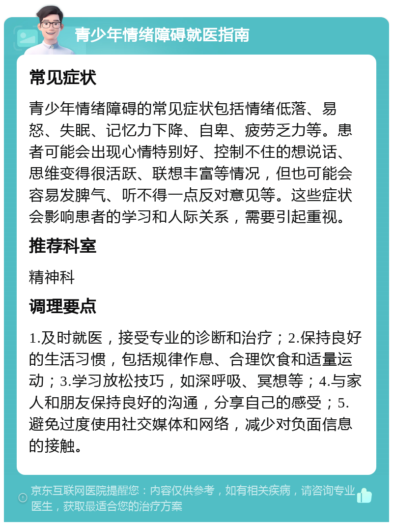 青少年情绪障碍就医指南 常见症状 青少年情绪障碍的常见症状包括情绪低落、易怒、失眠、记忆力下降、自卑、疲劳乏力等。患者可能会出现心情特别好、控制不住的想说话、思维变得很活跃、联想丰富等情况，但也可能会容易发脾气、听不得一点反对意见等。这些症状会影响患者的学习和人际关系，需要引起重视。 推荐科室 精神科 调理要点 1.及时就医，接受专业的诊断和治疗；2.保持良好的生活习惯，包括规律作息、合理饮食和适量运动；3.学习放松技巧，如深呼吸、冥想等；4.与家人和朋友保持良好的沟通，分享自己的感受；5.避免过度使用社交媒体和网络，减少对负面信息的接触。