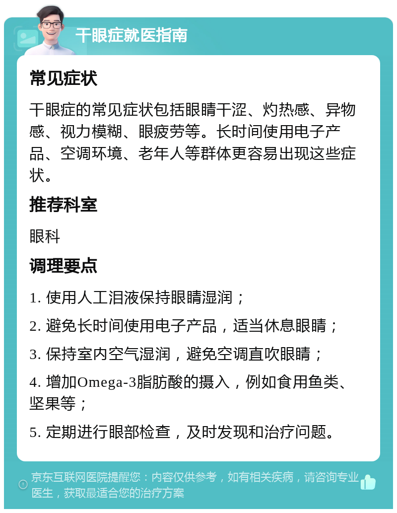 干眼症就医指南 常见症状 干眼症的常见症状包括眼睛干涩、灼热感、异物感、视力模糊、眼疲劳等。长时间使用电子产品、空调环境、老年人等群体更容易出现这些症状。 推荐科室 眼科 调理要点 1. 使用人工泪液保持眼睛湿润； 2. 避免长时间使用电子产品，适当休息眼睛； 3. 保持室内空气湿润，避免空调直吹眼睛； 4. 增加Omega-3脂肪酸的摄入，例如食用鱼类、坚果等； 5. 定期进行眼部检查，及时发现和治疗问题。