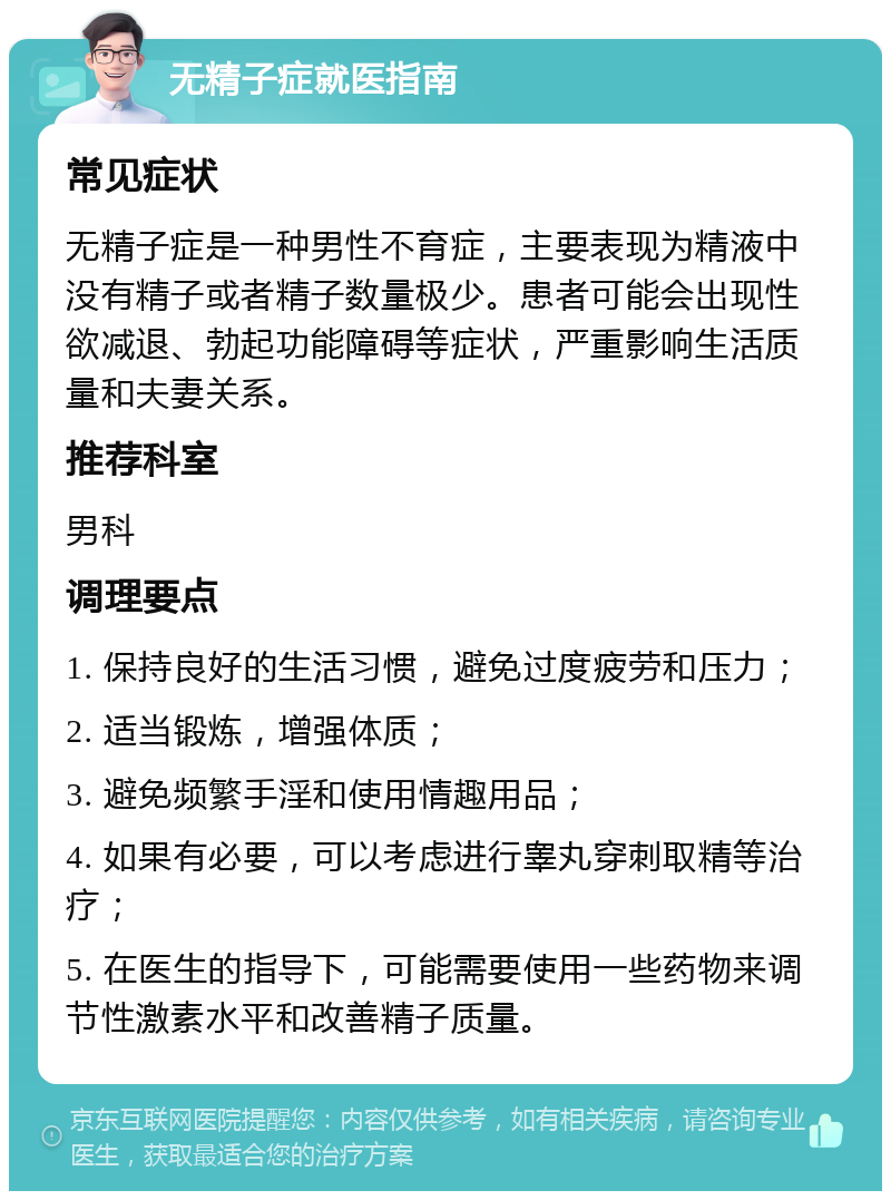 无精子症就医指南 常见症状 无精子症是一种男性不育症，主要表现为精液中没有精子或者精子数量极少。患者可能会出现性欲减退、勃起功能障碍等症状，严重影响生活质量和夫妻关系。 推荐科室 男科 调理要点 1. 保持良好的生活习惯，避免过度疲劳和压力； 2. 适当锻炼，增强体质； 3. 避免频繁手淫和使用情趣用品； 4. 如果有必要，可以考虑进行睾丸穿刺取精等治疗； 5. 在医生的指导下，可能需要使用一些药物来调节性激素水平和改善精子质量。