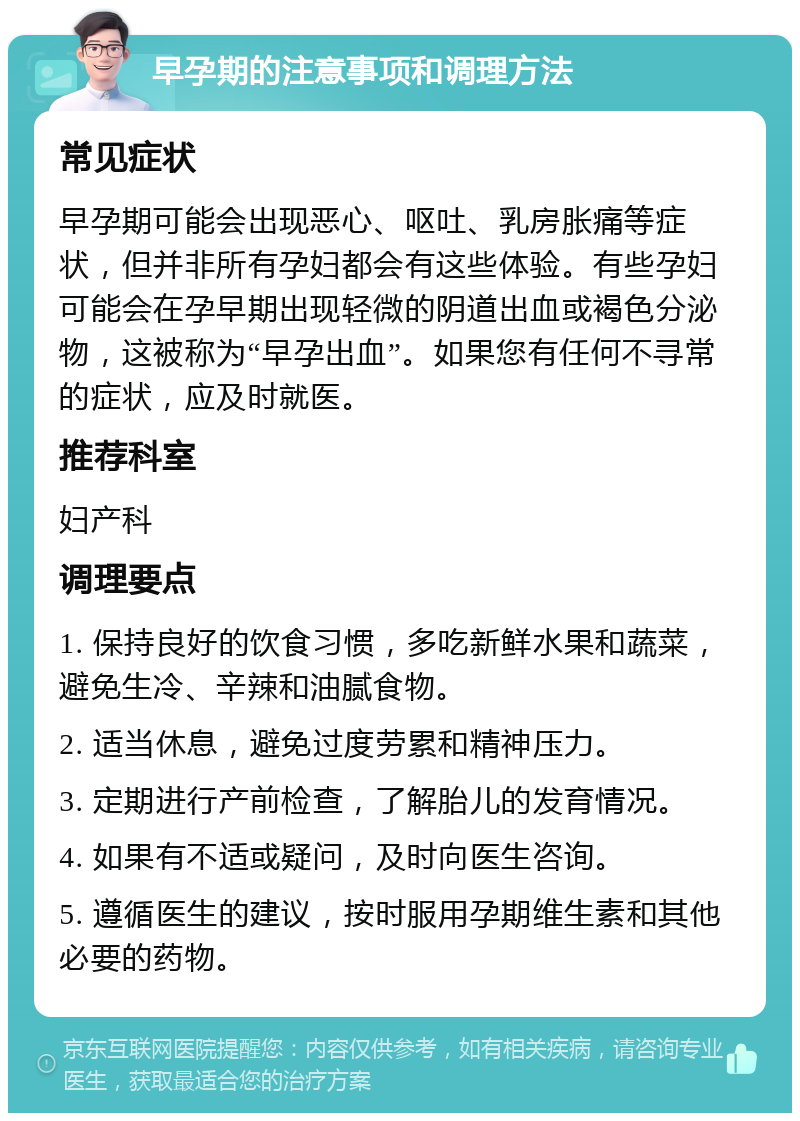 早孕期的注意事项和调理方法 常见症状 早孕期可能会出现恶心、呕吐、乳房胀痛等症状，但并非所有孕妇都会有这些体验。有些孕妇可能会在孕早期出现轻微的阴道出血或褐色分泌物，这被称为“早孕出血”。如果您有任何不寻常的症状，应及时就医。 推荐科室 妇产科 调理要点 1. 保持良好的饮食习惯，多吃新鲜水果和蔬菜，避免生冷、辛辣和油腻食物。 2. 适当休息，避免过度劳累和精神压力。 3. 定期进行产前检查，了解胎儿的发育情况。 4. 如果有不适或疑问，及时向医生咨询。 5. 遵循医生的建议，按时服用孕期维生素和其他必要的药物。