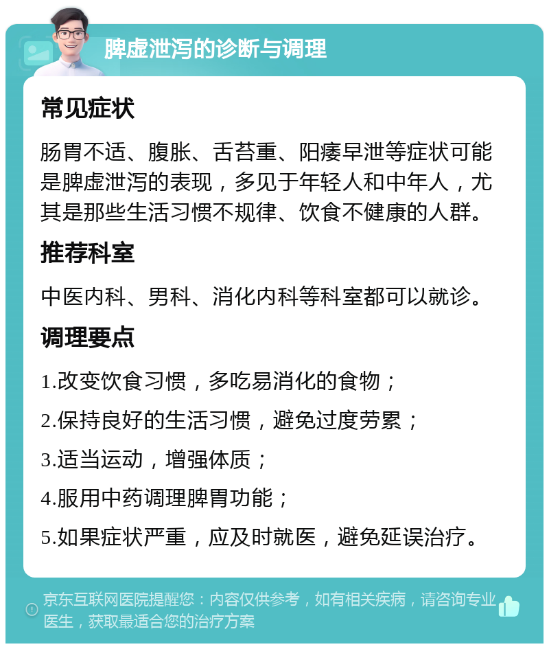 脾虚泄泻的诊断与调理 常见症状 肠胃不适、腹胀、舌苔重、阳痿早泄等症状可能是脾虚泄泻的表现，多见于年轻人和中年人，尤其是那些生活习惯不规律、饮食不健康的人群。 推荐科室 中医内科、男科、消化内科等科室都可以就诊。 调理要点 1.改变饮食习惯，多吃易消化的食物； 2.保持良好的生活习惯，避免过度劳累； 3.适当运动，增强体质； 4.服用中药调理脾胃功能； 5.如果症状严重，应及时就医，避免延误治疗。