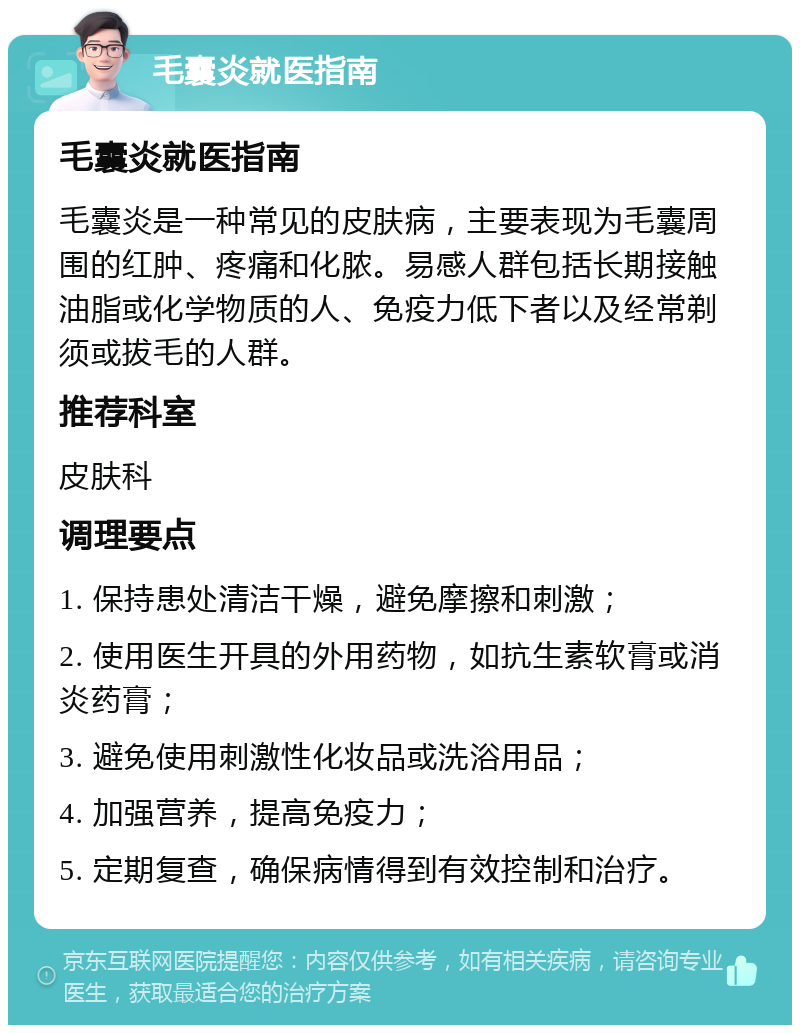 毛囊炎就医指南 毛囊炎就医指南 毛囊炎是一种常见的皮肤病，主要表现为毛囊周围的红肿、疼痛和化脓。易感人群包括长期接触油脂或化学物质的人、免疫力低下者以及经常剃须或拔毛的人群。 推荐科室 皮肤科 调理要点 1. 保持患处清洁干燥，避免摩擦和刺激； 2. 使用医生开具的外用药物，如抗生素软膏或消炎药膏； 3. 避免使用刺激性化妆品或洗浴用品； 4. 加强营养，提高免疫力； 5. 定期复查，确保病情得到有效控制和治疗。