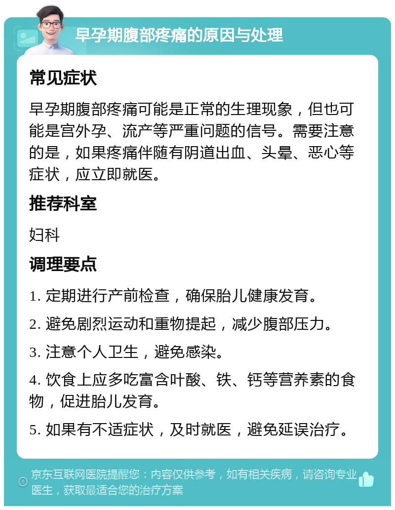 早孕期腹部疼痛的原因与处理 常见症状 早孕期腹部疼痛可能是正常的生理现象，但也可能是宫外孕、流产等严重问题的信号。需要注意的是，如果疼痛伴随有阴道出血、头晕、恶心等症状，应立即就医。 推荐科室 妇科 调理要点 1. 定期进行产前检查，确保胎儿健康发育。 2. 避免剧烈运动和重物提起，减少腹部压力。 3. 注意个人卫生，避免感染。 4. 饮食上应多吃富含叶酸、铁、钙等营养素的食物，促进胎儿发育。 5. 如果有不适症状，及时就医，避免延误治疗。