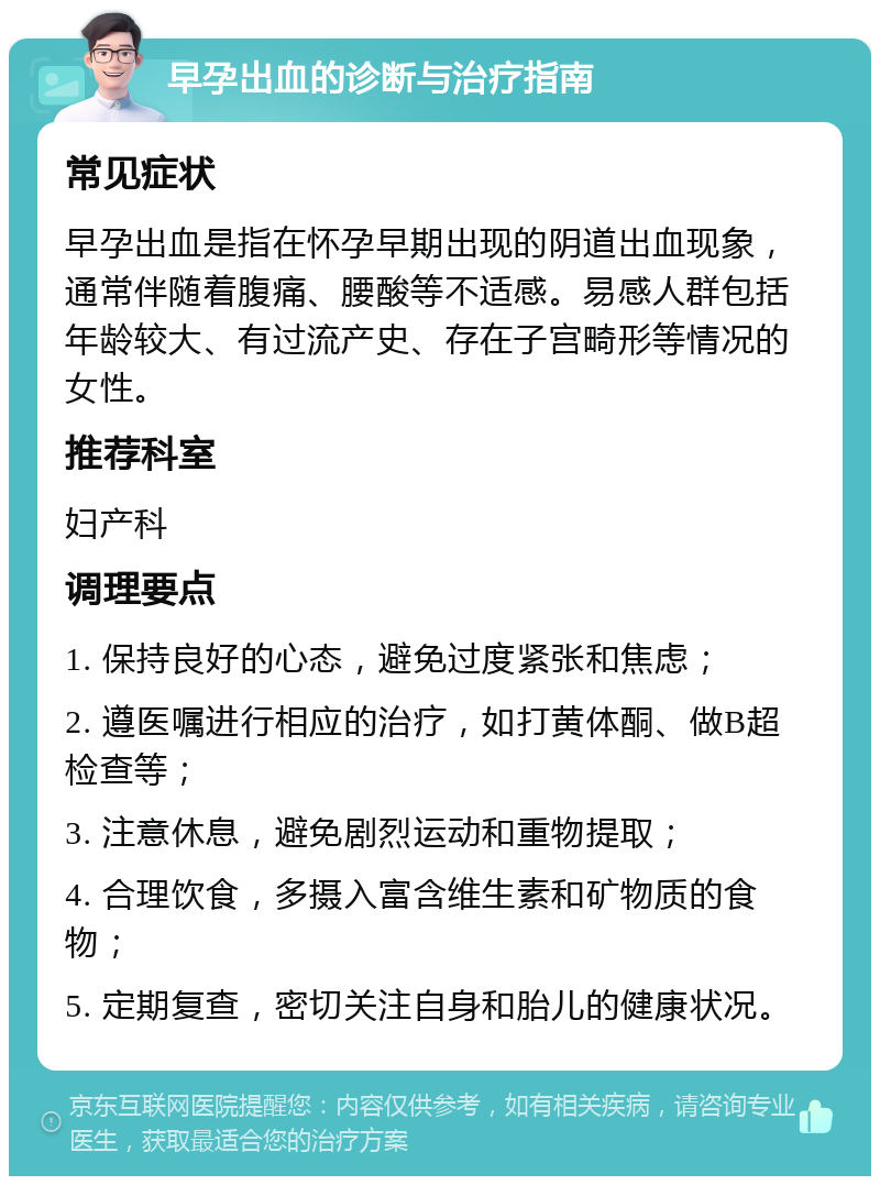 早孕出血的诊断与治疗指南 常见症状 早孕出血是指在怀孕早期出现的阴道出血现象，通常伴随着腹痛、腰酸等不适感。易感人群包括年龄较大、有过流产史、存在子宫畸形等情况的女性。 推荐科室 妇产科 调理要点 1. 保持良好的心态，避免过度紧张和焦虑； 2. 遵医嘱进行相应的治疗，如打黄体酮、做B超检查等； 3. 注意休息，避免剧烈运动和重物提取； 4. 合理饮食，多摄入富含维生素和矿物质的食物； 5. 定期复查，密切关注自身和胎儿的健康状况。