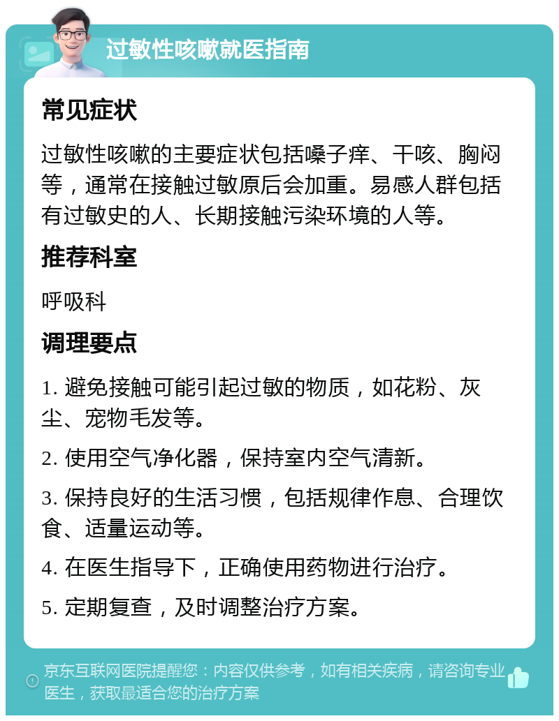 过敏性咳嗽就医指南 常见症状 过敏性咳嗽的主要症状包括嗓子痒、干咳、胸闷等，通常在接触过敏原后会加重。易感人群包括有过敏史的人、长期接触污染环境的人等。 推荐科室 呼吸科 调理要点 1. 避免接触可能引起过敏的物质，如花粉、灰尘、宠物毛发等。 2. 使用空气净化器，保持室内空气清新。 3. 保持良好的生活习惯，包括规律作息、合理饮食、适量运动等。 4. 在医生指导下，正确使用药物进行治疗。 5. 定期复查，及时调整治疗方案。