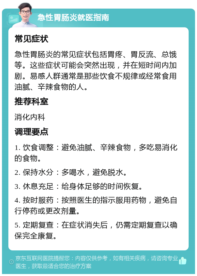 急性胃肠炎就医指南 常见症状 急性胃肠炎的常见症状包括胃疼、胃反流、总饿等。这些症状可能会突然出现，并在短时间内加剧。易感人群通常是那些饮食不规律或经常食用油腻、辛辣食物的人。 推荐科室 消化内科 调理要点 1. 饮食调整：避免油腻、辛辣食物，多吃易消化的食物。 2. 保持水分：多喝水，避免脱水。 3. 休息充足：给身体足够的时间恢复。 4. 按时服药：按照医生的指示服用药物，避免自行停药或更改剂量。 5. 定期复查：在症状消失后，仍需定期复查以确保完全康复。