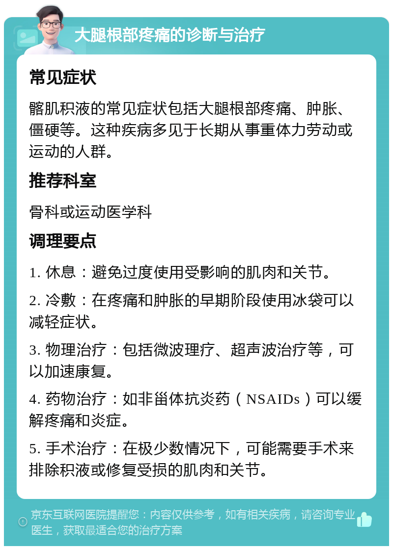 大腿根部疼痛的诊断与治疗 常见症状 髂肌积液的常见症状包括大腿根部疼痛、肿胀、僵硬等。这种疾病多见于长期从事重体力劳动或运动的人群。 推荐科室 骨科或运动医学科 调理要点 1. 休息：避免过度使用受影响的肌肉和关节。 2. 冷敷：在疼痛和肿胀的早期阶段使用冰袋可以减轻症状。 3. 物理治疗：包括微波理疗、超声波治疗等，可以加速康复。 4. 药物治疗：如非甾体抗炎药（NSAIDs）可以缓解疼痛和炎症。 5. 手术治疗：在极少数情况下，可能需要手术来排除积液或修复受损的肌肉和关节。