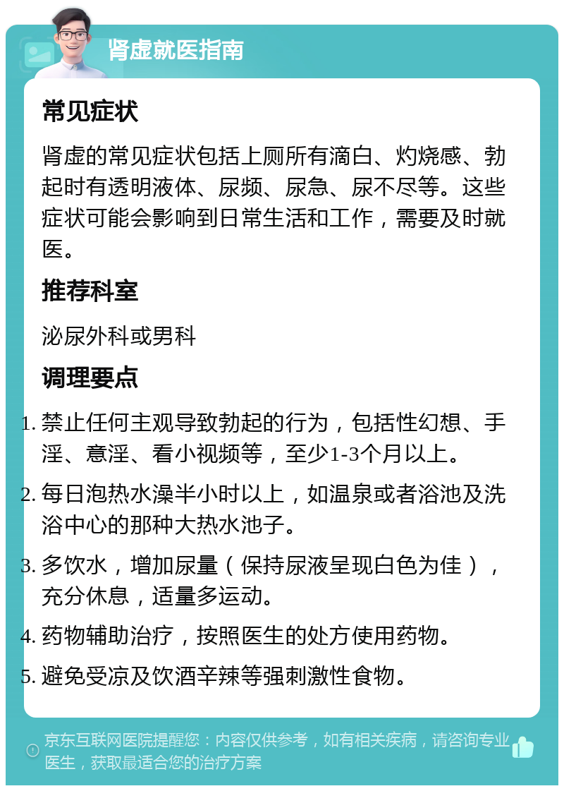 肾虚就医指南 常见症状 肾虚的常见症状包括上厕所有滴白、灼烧感、勃起时有透明液体、尿频、尿急、尿不尽等。这些症状可能会影响到日常生活和工作，需要及时就医。 推荐科室 泌尿外科或男科 调理要点 禁止任何主观导致勃起的行为，包括性幻想、手淫、意淫、看小视频等，至少1-3个月以上。 每日泡热水澡半小时以上，如温泉或者浴池及洗浴中心的那种大热水池子。 多饮水，增加尿量（保持尿液呈现白色为佳），充分休息，适量多运动。 药物辅助治疗，按照医生的处方使用药物。 避免受凉及饮酒辛辣等强刺激性食物。