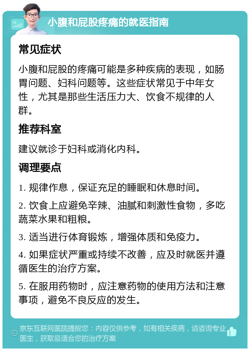 小腹和屁股疼痛的就医指南 常见症状 小腹和屁股的疼痛可能是多种疾病的表现，如肠胃问题、妇科问题等。这些症状常见于中年女性，尤其是那些生活压力大、饮食不规律的人群。 推荐科室 建议就诊于妇科或消化内科。 调理要点 1. 规律作息，保证充足的睡眠和休息时间。 2. 饮食上应避免辛辣、油腻和刺激性食物，多吃蔬菜水果和粗粮。 3. 适当进行体育锻炼，增强体质和免疫力。 4. 如果症状严重或持续不改善，应及时就医并遵循医生的治疗方案。 5. 在服用药物时，应注意药物的使用方法和注意事项，避免不良反应的发生。