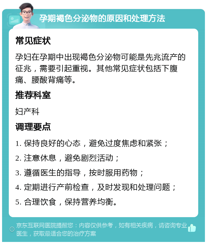 孕期褐色分泌物的原因和处理方法 常见症状 孕妇在孕期中出现褐色分泌物可能是先兆流产的征兆，需要引起重视。其他常见症状包括下腹痛、腰酸背痛等。 推荐科室 妇产科 调理要点 1. 保持良好的心态，避免过度焦虑和紧张； 2. 注意休息，避免剧烈活动； 3. 遵循医生的指导，按时服用药物； 4. 定期进行产前检查，及时发现和处理问题； 5. 合理饮食，保持营养均衡。