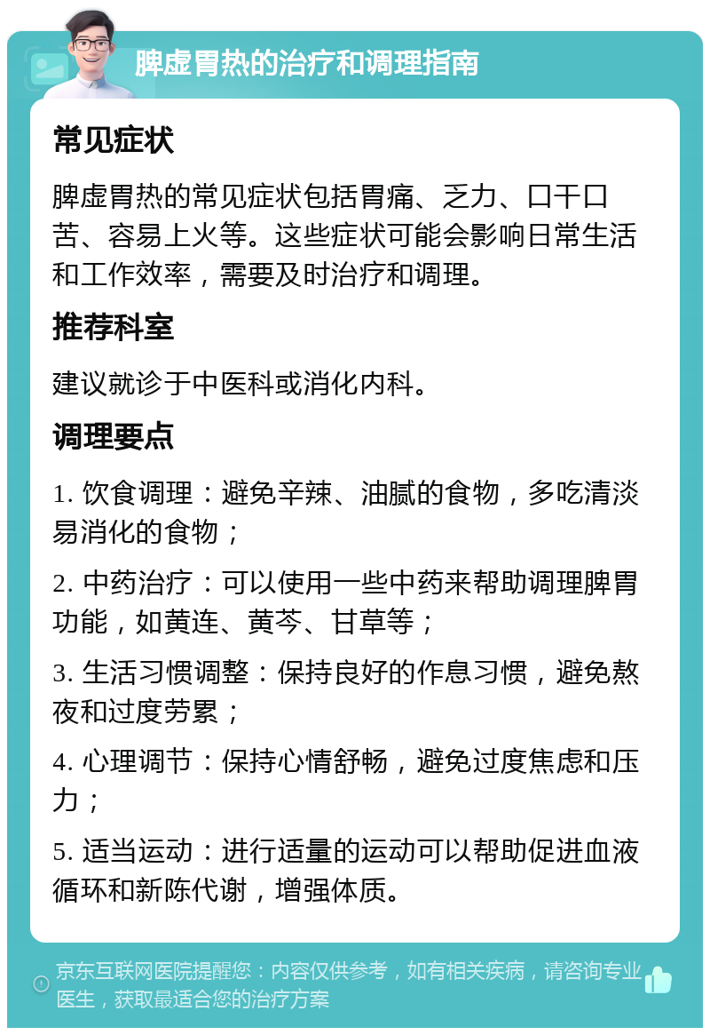 脾虚胃热的治疗和调理指南 常见症状 脾虚胃热的常见症状包括胃痛、乏力、口干口苦、容易上火等。这些症状可能会影响日常生活和工作效率，需要及时治疗和调理。 推荐科室 建议就诊于中医科或消化内科。 调理要点 1. 饮食调理：避免辛辣、油腻的食物，多吃清淡易消化的食物； 2. 中药治疗：可以使用一些中药来帮助调理脾胃功能，如黄连、黄芩、甘草等； 3. 生活习惯调整：保持良好的作息习惯，避免熬夜和过度劳累； 4. 心理调节：保持心情舒畅，避免过度焦虑和压力； 5. 适当运动：进行适量的运动可以帮助促进血液循环和新陈代谢，增强体质。