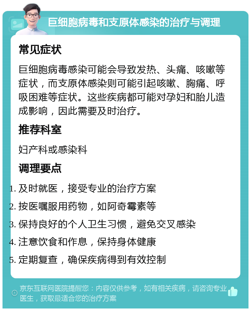 巨细胞病毒和支原体感染的治疗与调理 常见症状 巨细胞病毒感染可能会导致发热、头痛、咳嗽等症状，而支原体感染则可能引起咳嗽、胸痛、呼吸困难等症状。这些疾病都可能对孕妇和胎儿造成影响，因此需要及时治疗。 推荐科室 妇产科或感染科 调理要点 及时就医，接受专业的治疗方案 按医嘱服用药物，如阿奇霉素等 保持良好的个人卫生习惯，避免交叉感染 注意饮食和作息，保持身体健康 定期复查，确保疾病得到有效控制