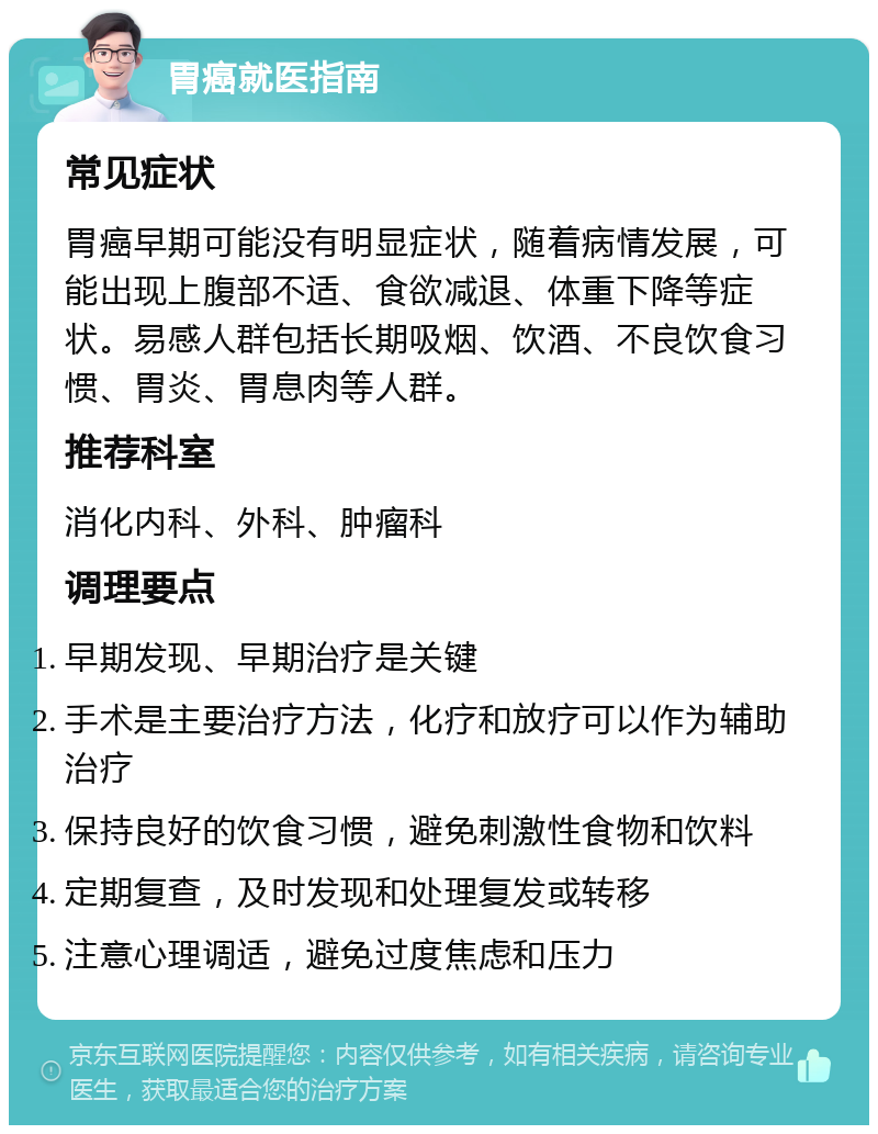 胃癌就医指南 常见症状 胃癌早期可能没有明显症状，随着病情发展，可能出现上腹部不适、食欲减退、体重下降等症状。易感人群包括长期吸烟、饮酒、不良饮食习惯、胃炎、胃息肉等人群。 推荐科室 消化内科、外科、肿瘤科 调理要点 早期发现、早期治疗是关键 手术是主要治疗方法，化疗和放疗可以作为辅助治疗 保持良好的饮食习惯，避免刺激性食物和饮料 定期复查，及时发现和处理复发或转移 注意心理调适，避免过度焦虑和压力