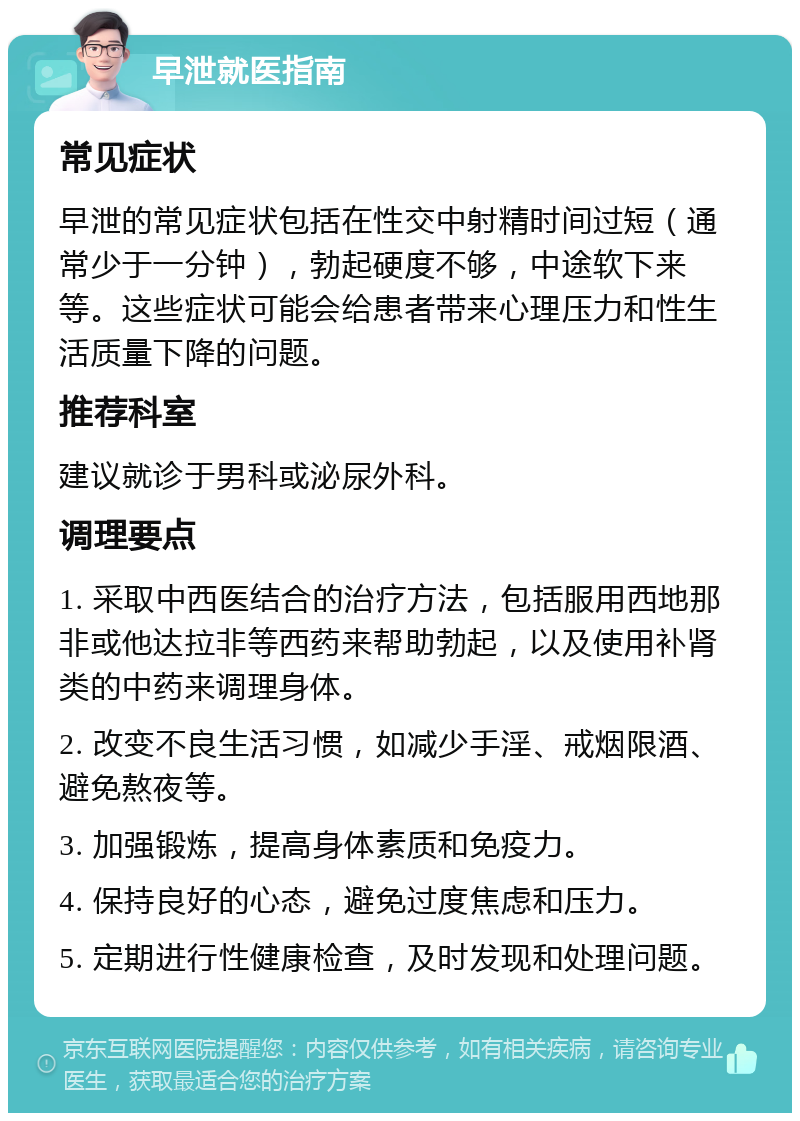 早泄就医指南 常见症状 早泄的常见症状包括在性交中射精时间过短（通常少于一分钟），勃起硬度不够，中途软下来等。这些症状可能会给患者带来心理压力和性生活质量下降的问题。 推荐科室 建议就诊于男科或泌尿外科。 调理要点 1. 采取中西医结合的治疗方法，包括服用西地那非或他达拉非等西药来帮助勃起，以及使用补肾类的中药来调理身体。 2. 改变不良生活习惯，如减少手淫、戒烟限酒、避免熬夜等。 3. 加强锻炼，提高身体素质和免疫力。 4. 保持良好的心态，避免过度焦虑和压力。 5. 定期进行性健康检查，及时发现和处理问题。