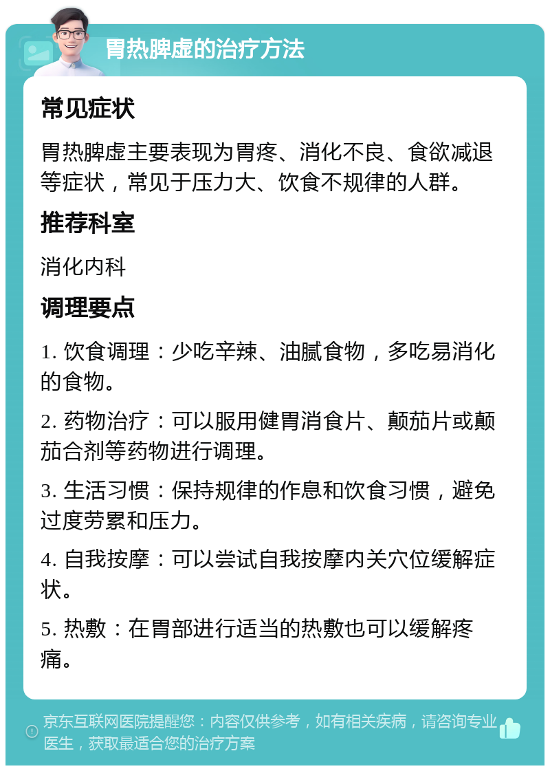 胃热脾虚的治疗方法 常见症状 胃热脾虚主要表现为胃疼、消化不良、食欲减退等症状，常见于压力大、饮食不规律的人群。 推荐科室 消化内科 调理要点 1. 饮食调理：少吃辛辣、油腻食物，多吃易消化的食物。 2. 药物治疗：可以服用健胃消食片、颠茄片或颠茄合剂等药物进行调理。 3. 生活习惯：保持规律的作息和饮食习惯，避免过度劳累和压力。 4. 自我按摩：可以尝试自我按摩内关穴位缓解症状。 5. 热敷：在胃部进行适当的热敷也可以缓解疼痛。