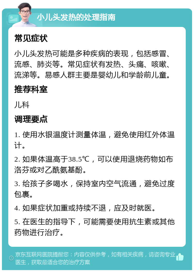 小儿头发热的处理指南 常见症状 小儿头发热可能是多种疾病的表现，包括感冒、流感、肺炎等。常见症状有发热、头痛、咳嗽、流涕等。易感人群主要是婴幼儿和学龄前儿童。 推荐科室 儿科 调理要点 1. 使用水银温度计测量体温，避免使用红外体温计。 2. 如果体温高于38.5℃，可以使用退烧药物如布洛芬或对乙酰氨基酚。 3. 给孩子多喝水，保持室内空气流通，避免过度包裹。 4. 如果症状加重或持续不退，应及时就医。 5. 在医生的指导下，可能需要使用抗生素或其他药物进行治疗。