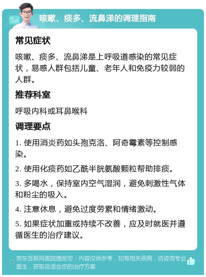 咳嗽、痰多、流鼻涕的调理指南 常见症状 咳嗽、痰多、流鼻涕是上呼吸道感染的常见症状，易感人群包括儿童、老年人和免疫力较弱的人群。 推荐科室 呼吸内科或耳鼻喉科 调理要点 1. 使用消炎药如头孢克洛、阿奇霉素等控制感染。 2. 使用化痰药如乙酰半胱氨酸颗粒帮助排痰。 3. 多喝水，保持室内空气湿润，避免刺激性气体和粉尘的吸入。 4. 注意休息，避免过度劳累和情绪激动。 5. 如果症状加重或持续不改善，应及时就医并遵循医生的治疗建议。