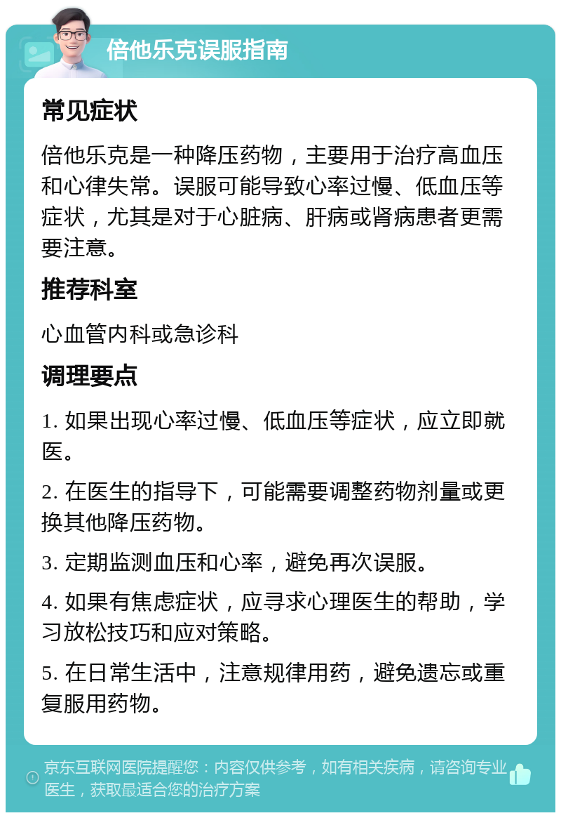 倍他乐克误服指南 常见症状 倍他乐克是一种降压药物，主要用于治疗高血压和心律失常。误服可能导致心率过慢、低血压等症状，尤其是对于心脏病、肝病或肾病患者更需要注意。 推荐科室 心血管内科或急诊科 调理要点 1. 如果出现心率过慢、低血压等症状，应立即就医。 2. 在医生的指导下，可能需要调整药物剂量或更换其他降压药物。 3. 定期监测血压和心率，避免再次误服。 4. 如果有焦虑症状，应寻求心理医生的帮助，学习放松技巧和应对策略。 5. 在日常生活中，注意规律用药，避免遗忘或重复服用药物。