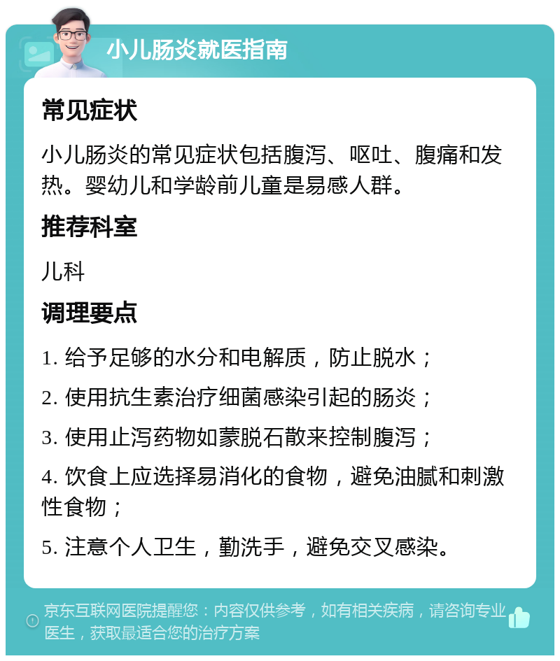 小儿肠炎就医指南 常见症状 小儿肠炎的常见症状包括腹泻、呕吐、腹痛和发热。婴幼儿和学龄前儿童是易感人群。 推荐科室 儿科 调理要点 1. 给予足够的水分和电解质，防止脱水； 2. 使用抗生素治疗细菌感染引起的肠炎； 3. 使用止泻药物如蒙脱石散来控制腹泻； 4. 饮食上应选择易消化的食物，避免油腻和刺激性食物； 5. 注意个人卫生，勤洗手，避免交叉感染。