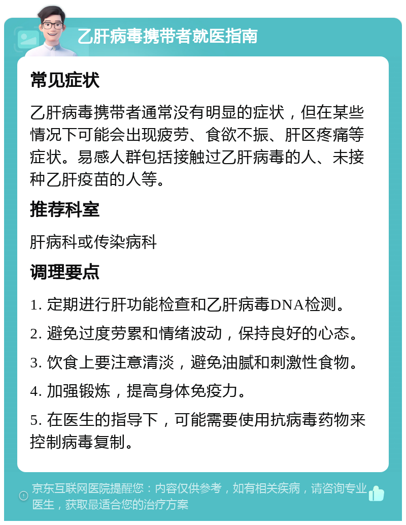 乙肝病毒携带者就医指南 常见症状 乙肝病毒携带者通常没有明显的症状，但在某些情况下可能会出现疲劳、食欲不振、肝区疼痛等症状。易感人群包括接触过乙肝病毒的人、未接种乙肝疫苗的人等。 推荐科室 肝病科或传染病科 调理要点 1. 定期进行肝功能检查和乙肝病毒DNA检测。 2. 避免过度劳累和情绪波动，保持良好的心态。 3. 饮食上要注意清淡，避免油腻和刺激性食物。 4. 加强锻炼，提高身体免疫力。 5. 在医生的指导下，可能需要使用抗病毒药物来控制病毒复制。