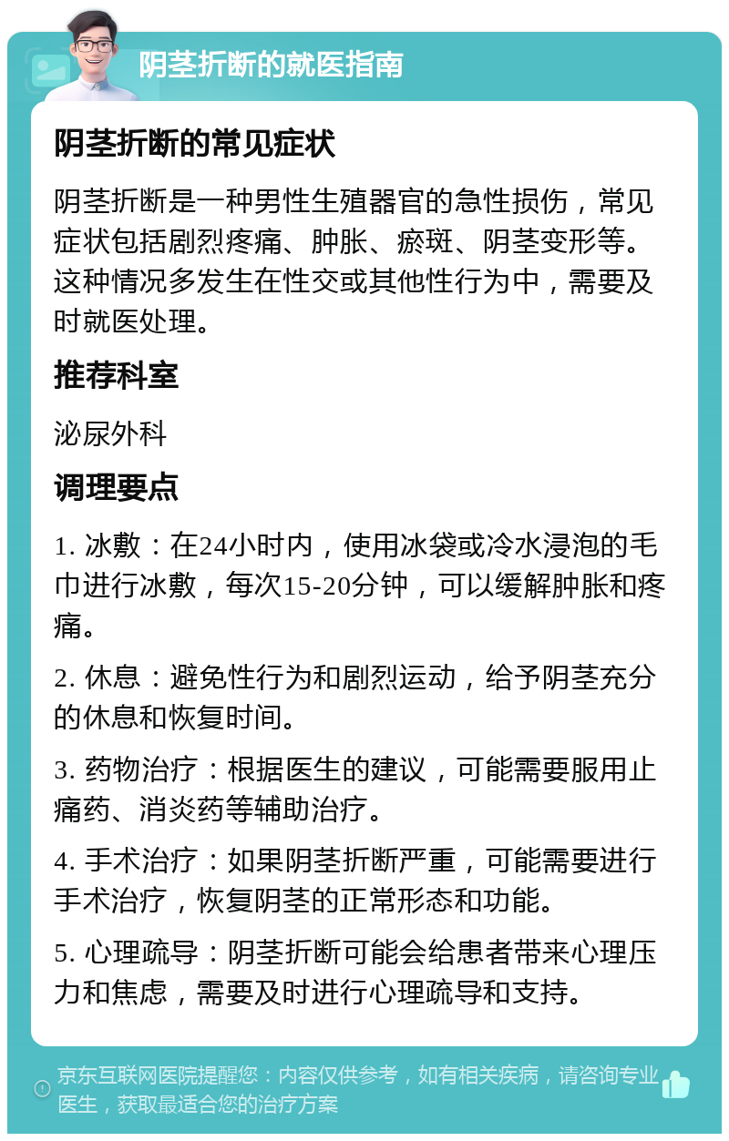 阴茎折断的就医指南 阴茎折断的常见症状 阴茎折断是一种男性生殖器官的急性损伤，常见症状包括剧烈疼痛、肿胀、瘀斑、阴茎变形等。这种情况多发生在性交或其他性行为中，需要及时就医处理。 推荐科室 泌尿外科 调理要点 1. 冰敷：在24小时内，使用冰袋或冷水浸泡的毛巾进行冰敷，每次15-20分钟，可以缓解肿胀和疼痛。 2. 休息：避免性行为和剧烈运动，给予阴茎充分的休息和恢复时间。 3. 药物治疗：根据医生的建议，可能需要服用止痛药、消炎药等辅助治疗。 4. 手术治疗：如果阴茎折断严重，可能需要进行手术治疗，恢复阴茎的正常形态和功能。 5. 心理疏导：阴茎折断可能会给患者带来心理压力和焦虑，需要及时进行心理疏导和支持。