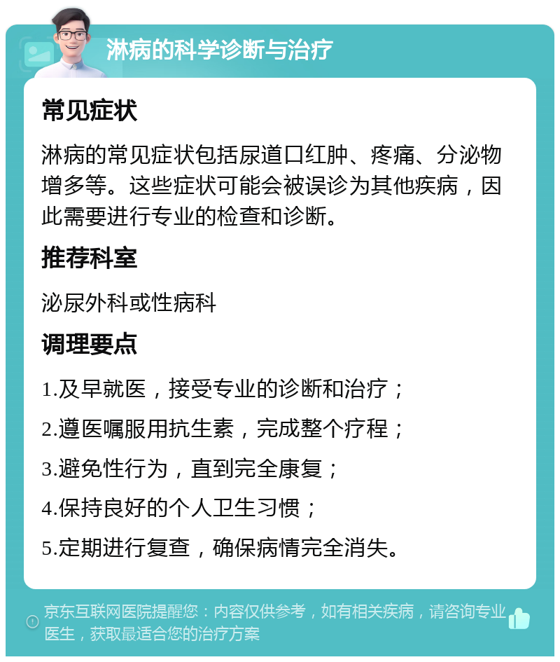 淋病的科学诊断与治疗 常见症状 淋病的常见症状包括尿道口红肿、疼痛、分泌物增多等。这些症状可能会被误诊为其他疾病，因此需要进行专业的检查和诊断。 推荐科室 泌尿外科或性病科 调理要点 1.及早就医，接受专业的诊断和治疗； 2.遵医嘱服用抗生素，完成整个疗程； 3.避免性行为，直到完全康复； 4.保持良好的个人卫生习惯； 5.定期进行复查，确保病情完全消失。