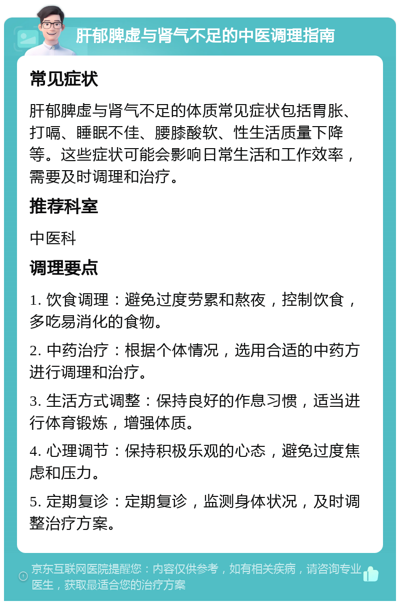 肝郁脾虚与肾气不足的中医调理指南 常见症状 肝郁脾虚与肾气不足的体质常见症状包括胃胀、打嗝、睡眠不佳、腰膝酸软、性生活质量下降等。这些症状可能会影响日常生活和工作效率，需要及时调理和治疗。 推荐科室 中医科 调理要点 1. 饮食调理：避免过度劳累和熬夜，控制饮食，多吃易消化的食物。 2. 中药治疗：根据个体情况，选用合适的中药方进行调理和治疗。 3. 生活方式调整：保持良好的作息习惯，适当进行体育锻炼，增强体质。 4. 心理调节：保持积极乐观的心态，避免过度焦虑和压力。 5. 定期复诊：定期复诊，监测身体状况，及时调整治疗方案。