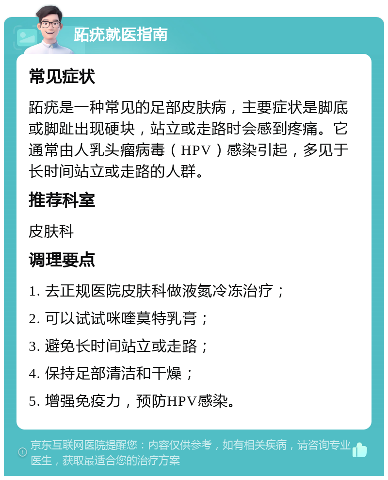 跖疣就医指南 常见症状 跖疣是一种常见的足部皮肤病，主要症状是脚底或脚趾出现硬块，站立或走路时会感到疼痛。它通常由人乳头瘤病毒（HPV）感染引起，多见于长时间站立或走路的人群。 推荐科室 皮肤科 调理要点 1. 去正规医院皮肤科做液氮冷冻治疗； 2. 可以试试咪喹莫特乳膏； 3. 避免长时间站立或走路； 4. 保持足部清洁和干燥； 5. 增强免疫力，预防HPV感染。