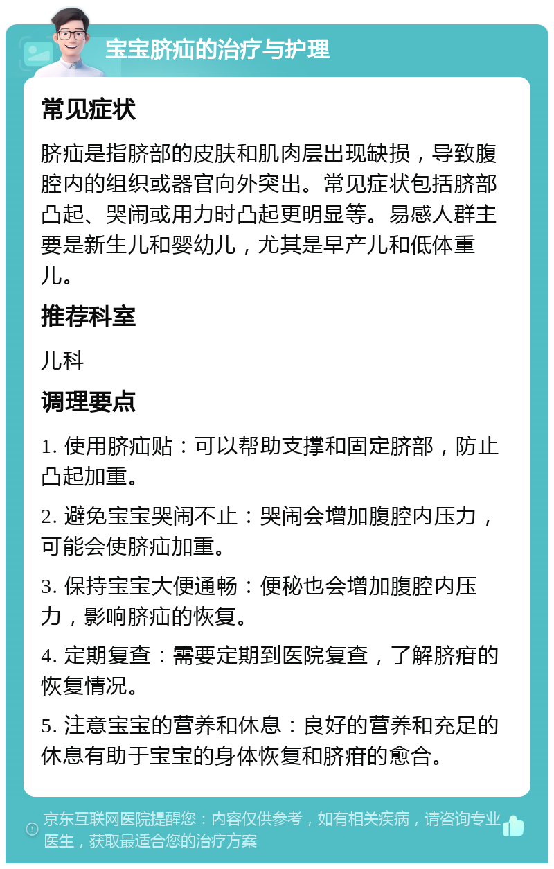 宝宝脐疝的治疗与护理 常见症状 脐疝是指脐部的皮肤和肌肉层出现缺损，导致腹腔内的组织或器官向外突出。常见症状包括脐部凸起、哭闹或用力时凸起更明显等。易感人群主要是新生儿和婴幼儿，尤其是早产儿和低体重儿。 推荐科室 儿科 调理要点 1. 使用脐疝贴：可以帮助支撑和固定脐部，防止凸起加重。 2. 避免宝宝哭闹不止：哭闹会增加腹腔内压力，可能会使脐疝加重。 3. 保持宝宝大便通畅：便秘也会增加腹腔内压力，影响脐疝的恢复。 4. 定期复查：需要定期到医院复查，了解脐疳的恢复情况。 5. 注意宝宝的营养和休息：良好的营养和充足的休息有助于宝宝的身体恢复和脐疳的愈合。